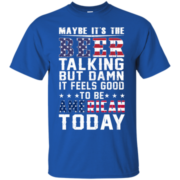 Maybe It's The Beer Talking But Damn It Feels Good To Be American Today shirt